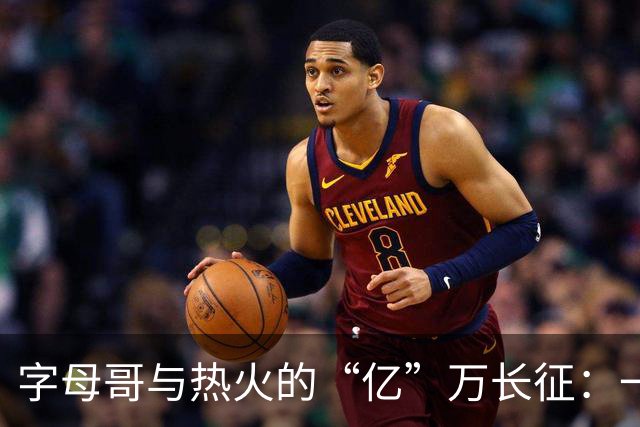 字母哥与热火的“亿”万长征：一场合同的华丽秀